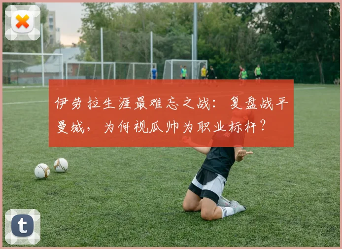 伊劳拉生涯最难忘之战：复盘战平曼城，为何视瓜帅为职业标杆？