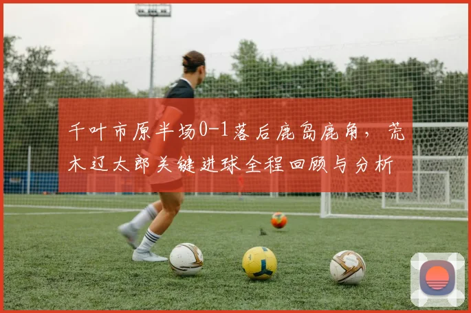 千叶市原半场0-1落后鹿岛鹿角，荒木辽太郎关键进球全程回顾与分析