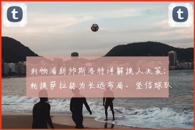 利物浦新帅斯洛特详解换人决策：轮换萨拉赫为长远布局，坚信球队逆转能力