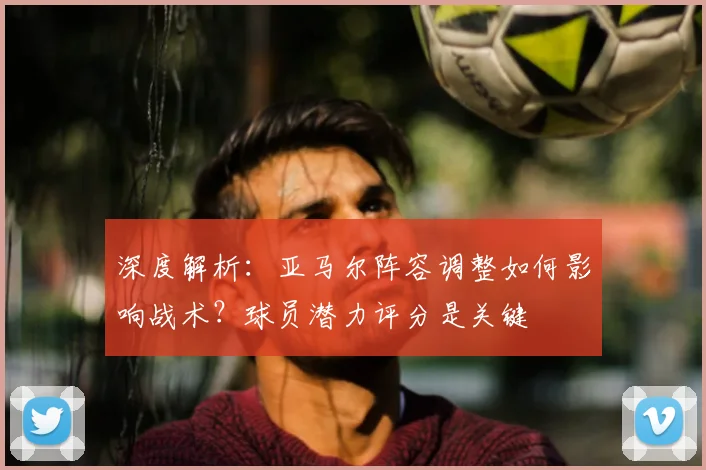 深度解析：亚马尔阵容调整如何影响战术？球员潜力评分是关键