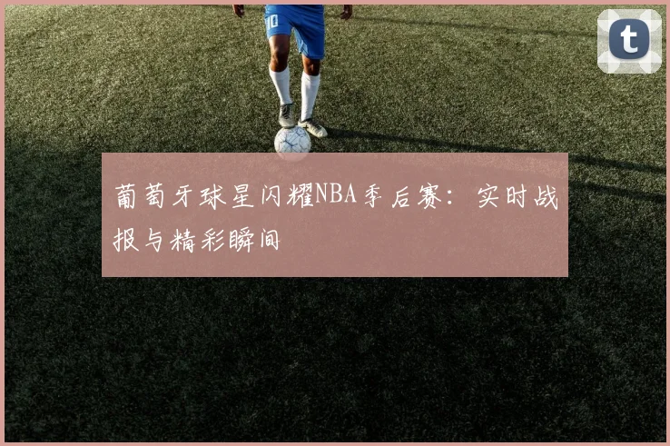 葡萄牙球星闪耀NBA季后赛:实时战报与精彩瞬间