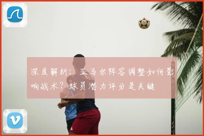 深度解析：亚马尔阵容调整如何影响战术？球员潜力评分是关键