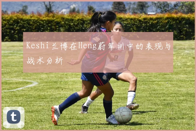 Keshi兰博在Heng蔚军训中的表现与战术分析