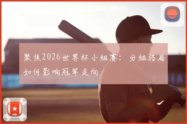 聚焦2026世界杯小组赛：分组格局如何影响冠军走向