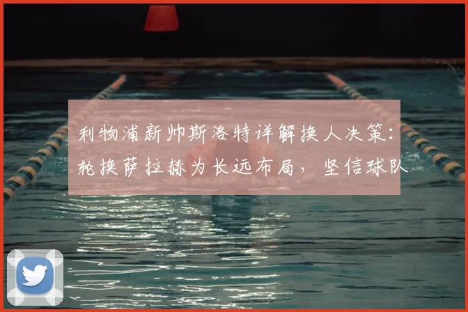 利物浦新帅斯洛特详解换人决策：轮换萨拉赫为长远布局，坚信球队逆转能力