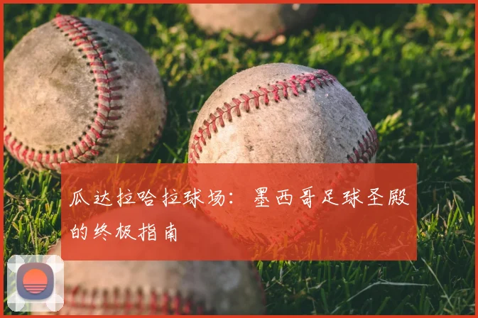 瓜达拉哈拉球场:墨西哥足球圣殿的终极指南
