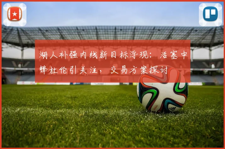 湖人补强内线新目标浮现：活塞中锋杜伦引关注，交易方案探讨