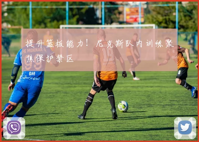提升篮板能力！尼克斯队内训练聚焦保护禁区