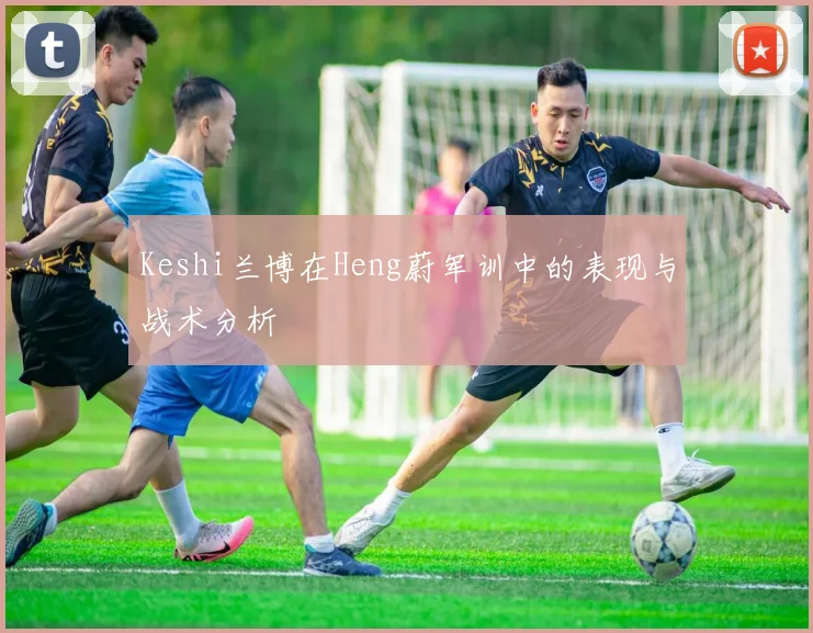 Keshi兰博在Heng蔚军训中的表现与战术分析