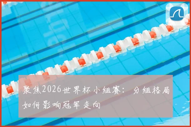 聚焦2026世界杯小组赛：分组格局如何影响冠军走向