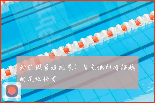 姆巴佩紧追纪录！盘点他即将超越的足坛传奇